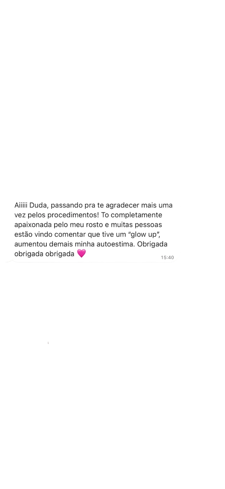 Mensagem de uma paciente: Aiiiii Duda, passando pra te agradecer mais uma vez pelos procedimentos! To completamente apaixonada pelo meu rosto e muitas pessoas estão vindo comentar que tive um glow up, aumentou demais minha autoestima. Obrigada obrigada obrigada